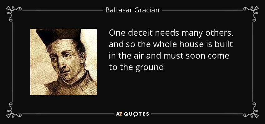 One deceit needs many others, and so the whole house is built in the air and must soon come to the ground - Baltasar Gracian