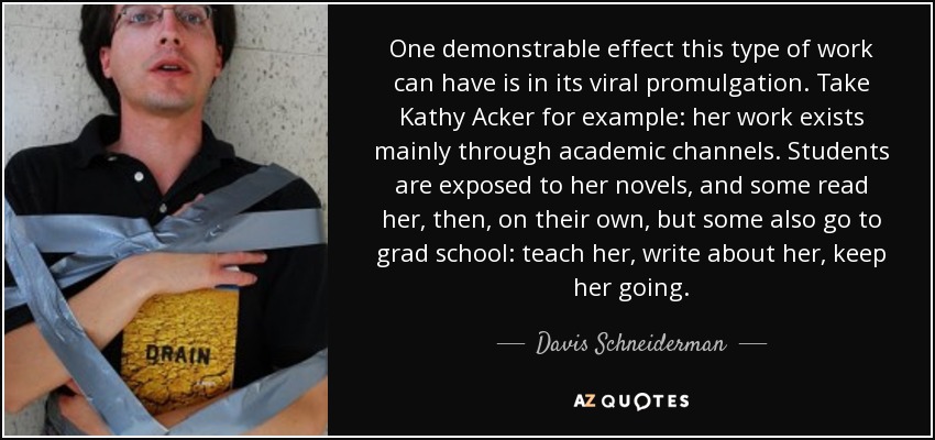 One demonstrable effect this type of work can have is in its viral promulgation. Take Kathy Acker for example: her work exists mainly through academic channels. Students are exposed to her novels, and some read her, then, on their own, but some also go to grad school: teach her, write about her, keep her going. - Davis Schneiderman