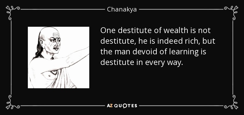 One destitute of wealth is not destitute, he is indeed rich, but the man devoid of learning is destitute in every way. - Chanakya