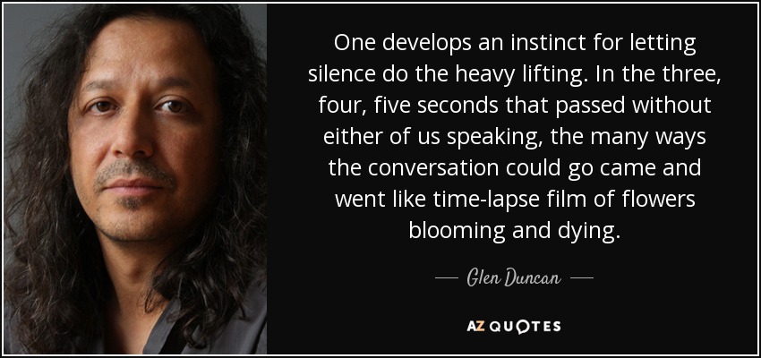 One develops an instinct for letting silence do the heavy lifting. In the three, four, five seconds that passed without either of us speaking, the many ways the conversation could go came and went like time-lapse film of flowers blooming and dying. - Glen Duncan