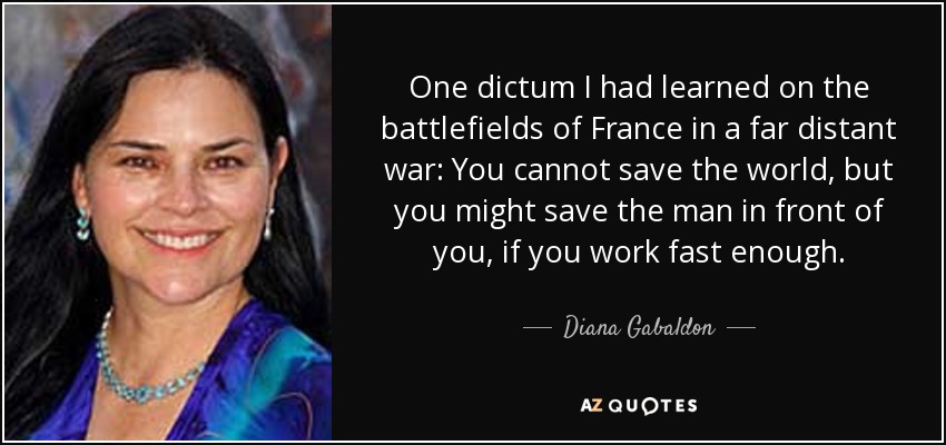 One dictum I had learned on the battlefields of France in a far distant war: You cannot save the world, but you might save the man in front of you, if you work fast enough. - Diana Gabaldon