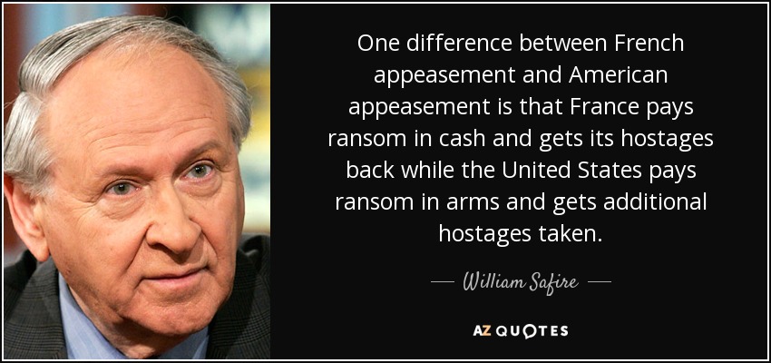 One difference between French appeasement and American appeasement is that France pays ransom in cash and gets its hostages back while the United States pays ransom in arms and gets additional hostages taken. - William Safire