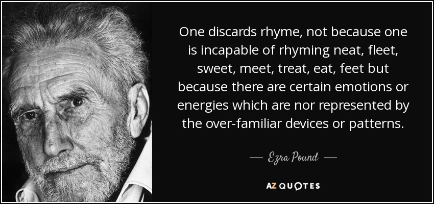 One discards rhyme, not because one is incapable of rhyming neat, fleet, sweet, meet, treat, eat, feet but because there are certain emotions or energies which are nor represented by the over-familiar devices or patterns. - Ezra Pound