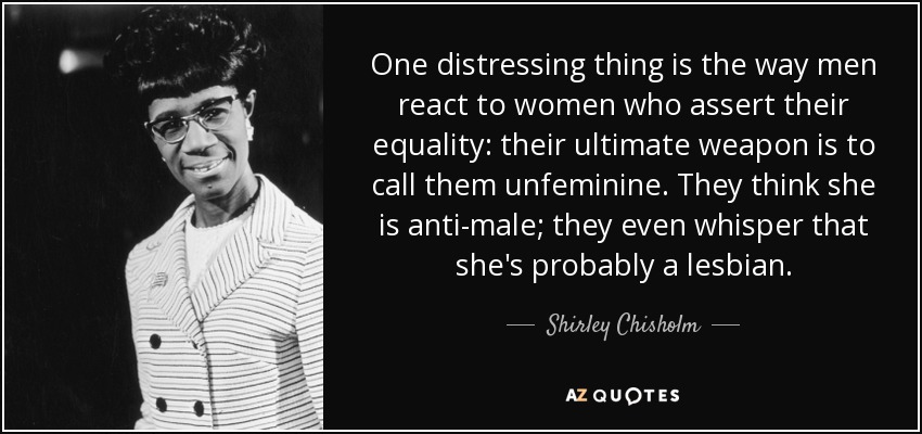 One distressing thing is the way men react to women who assert their equality: their ultimate weapon is to call them unfeminine. They think she is anti-male; they even whisper that she's probably a lesbian. - Shirley Chisholm