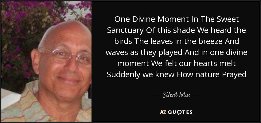One Divine Moment In The Sweet Sanctuary Of this shade We heard the birds The leaves in the breeze And waves as they played And in one divine moment We felt our hearts melt Suddenly we knew How nature Prayed - Silent lotus