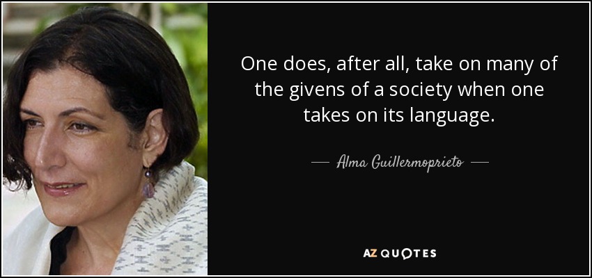 One does, after all, take on many of the givens of a society when one takes on its language. - Alma Guillermoprieto