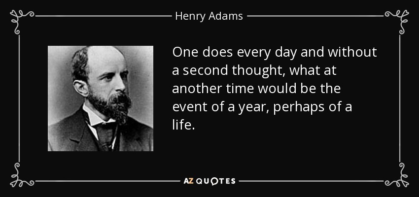 One does every day and without a second thought, what at another time would be the event of a year, perhaps of a life. - Henry Adams