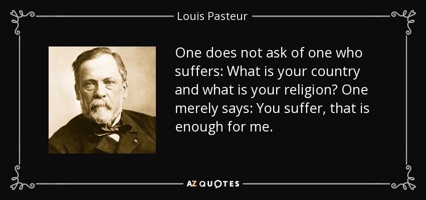 One does not ask of one who suffers: What is your country and what is your religion? One merely says: You suffer, that is enough for me. - Louis Pasteur