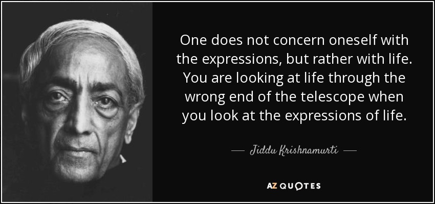 One does not concern oneself with the expressions, but rather with life. You are looking at life through the wrong end of the telescope when you look at the expressions of life. - Jiddu Krishnamurti