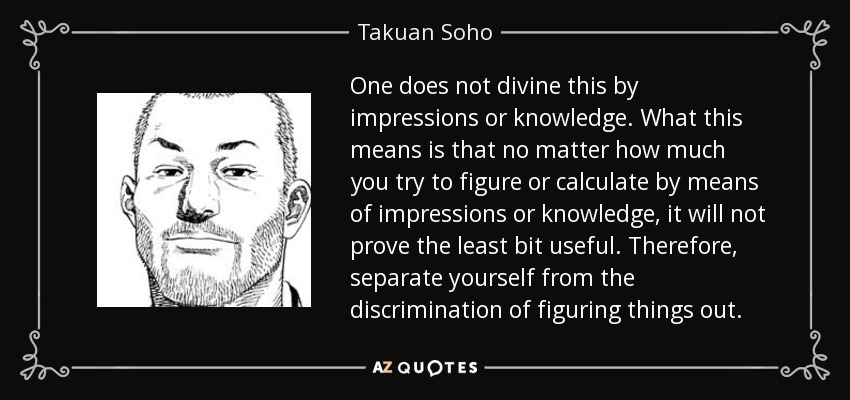 One does not divine this by impressions or knowledge. What this means is that no matter how much you try to figure or calculate by means of impressions or knowledge, it will not prove the least bit useful. Therefore, separate yourself from the discrimination of figuring things out. - Takuan Soho