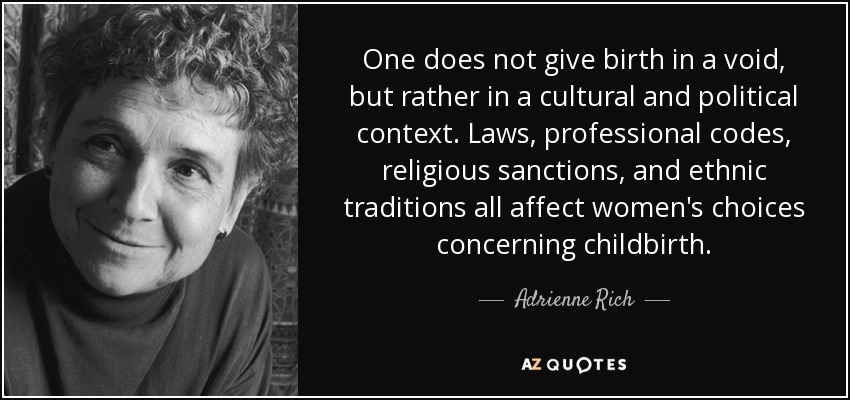 One does not give birth in a void, but rather in a cultural and political context. Laws, professional codes, religious sanctions, and ethnic traditions all affect women's choices concerning childbirth. - Adrienne Rich