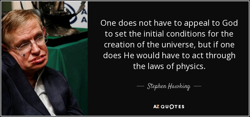 One does not have to appeal to God to set the initial conditions for the creation of the universe, but if one does He would have to act through the laws of physics. - Stephen Hawking
