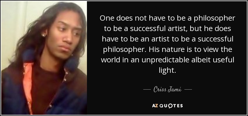 One does not have to be a philosopher to be a successful artist, but he does have to be an artist to be a successful philosopher. His nature is to view the world in an unpredictable albeit useful light. - Criss Jami