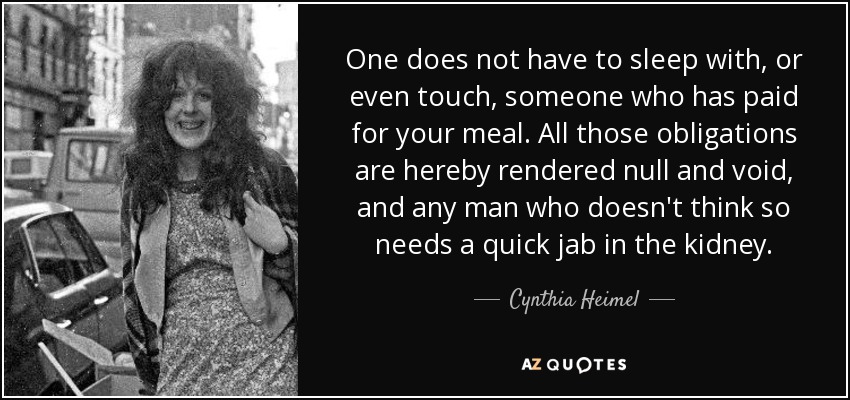 One does not have to sleep with, or even touch, someone who has paid for your meal. All those obligations are hereby rendered null and void, and any man who doesn't think so needs a quick jab in the kidney. - Cynthia Heimel