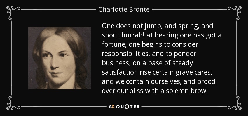 One does not jump, and spring, and shout hurrah! at hearing one has got a fortune, one begins to consider responsibilities, and to ponder business; on a base of steady satisfaction rise certain grave cares, and we contain ourselves, and brood over our bliss with a solemn brow. - Charlotte Bronte