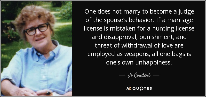 One does not marry to become a judge of the spouse's behavior. If a marriage license is mistaken for a hunting license and disapproval, punishment, and threat of withdrawal of love are employed as weapons, all one bags is one's own unhappiness. - Jo Coudert