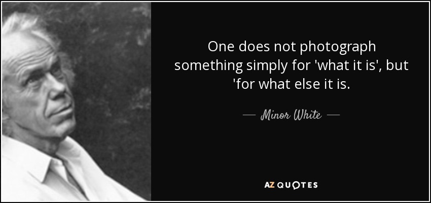 One does not photograph something simply for 'what it is', but 'for what else it is. - Minor White