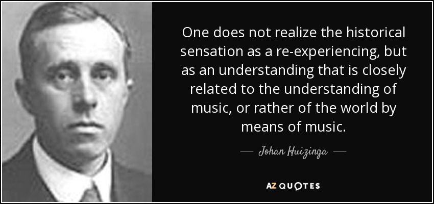 One does not realize the historical sensation as a re-experiencing, but as an understanding that is closely related to the understanding of music, or rather of the world by means of music. - Johan Huizinga