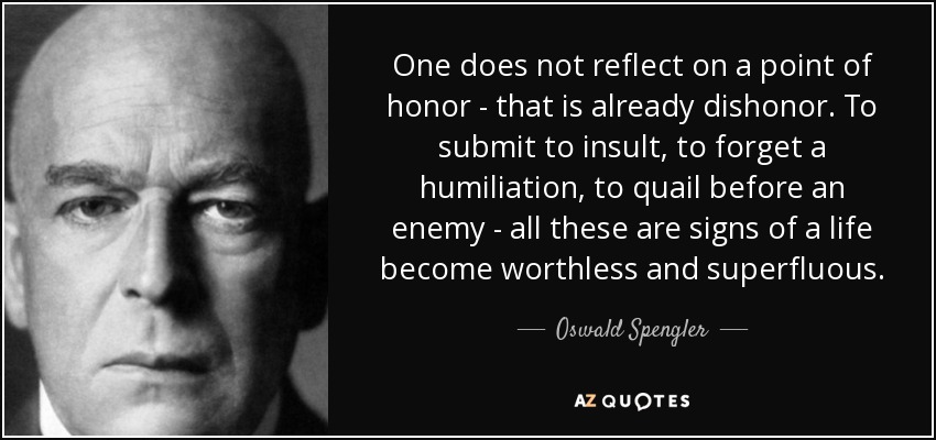 One does not reflect on a point of honor - that is already dishonor. To submit to insult, to forget a humiliation, to quail before an enemy - all these are signs of a life become worthless and superfluous. - Oswald Spengler