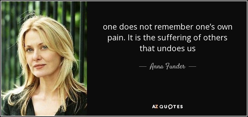 one does not remember one’s own pain. It is the suffering of others that undoes us - Anna Funder