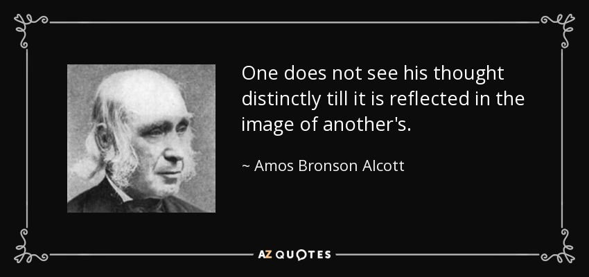 One does not see his thought distinctly till it is reflected in the image of another's. - Amos Bronson Alcott