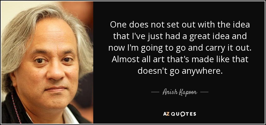 One does not set out with the idea that I've just had a great idea and now I'm going to go and carry it out. Almost all art that's made like that doesn't go anywhere. - Anish Kapoor
