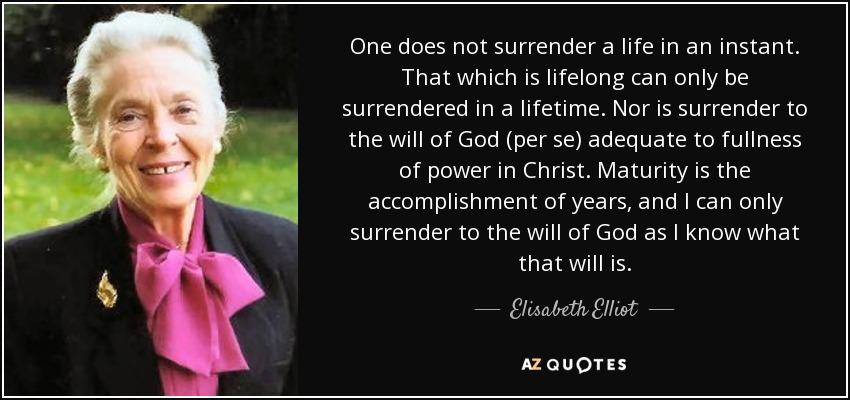 One does not surrender a life in an instant. That which is lifelong can only be surrendered in a lifetime. Nor is surrender to the will of God (per se) adequate to fullness of power in Christ. Maturity is the accomplishment of years, and I can only surrender to the will of God as I know what that will is. - Elisabeth Elliot