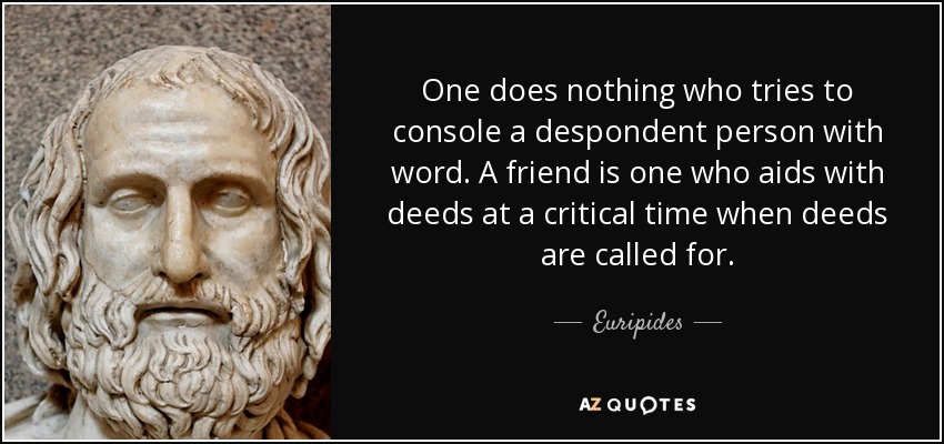 One does nothing who tries to console a despondent person with word. A friend is one who aids with deeds at a critical time when deeds are called for. - Euripides