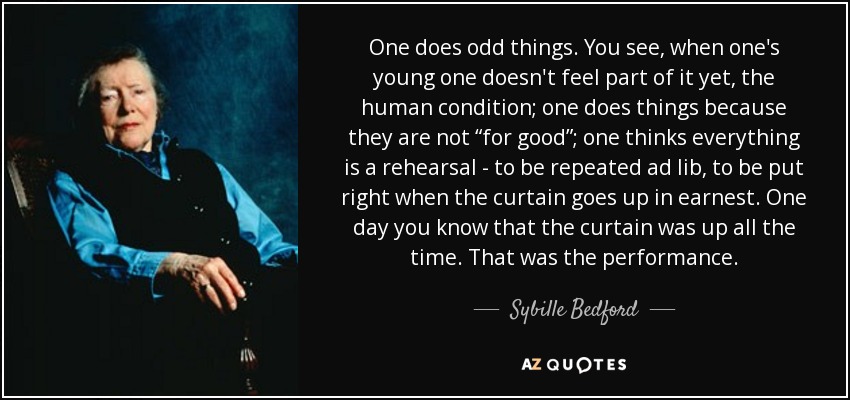 One does odd things. You see, when one's young one doesn't feel part of it yet, the human condition; one does things because they are not “for good”; one thinks everything is a rehearsal - to be repeated ad lib, to be put right when the curtain goes up in earnest. One day you know that the curtain was up all the time. That was the performance. - Sybille Bedford