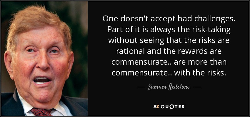 One doesn't accept bad challenges. Part of it is always the risk-taking without seeing that the risks are rational and the rewards are commensurate.. are more than commensurate.. with the risks. - Sumner Redstone