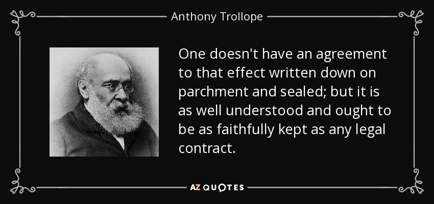 One doesn't have an agreement to that effect written down on parchment and sealed; but it is as well understood and ought to be as faithfully kept as any legal contract. - Anthony Trollope