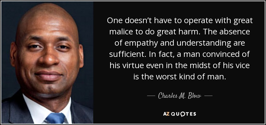 One doesn’t have to operate with great malice to do great harm. The absence of empathy and understanding are sufficient. In fact, a man convinced of his virtue even in the midst of his vice is the worst kind of man. - Charles M. Blow