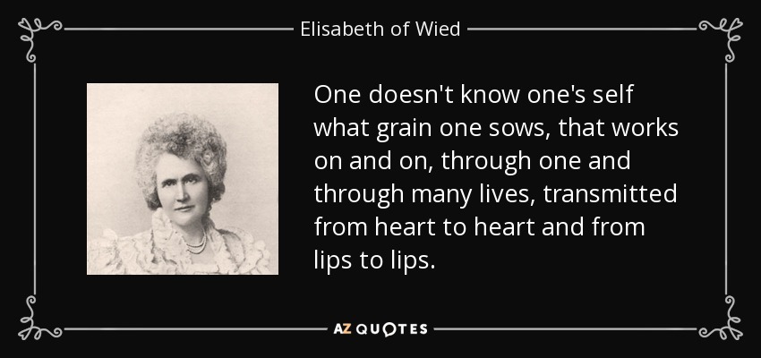 One doesn't know one's self what grain one sows, that works on and on, through one and through many lives, transmitted from heart to heart and from lips to lips. - Elisabeth of Wied