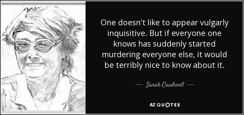 One doesn't like to appear vulgarly inquisitive. But if everyone one knows has suddenly started murdering everyone else, it would be terribly nice to know about it. - Sarah Caudwell
