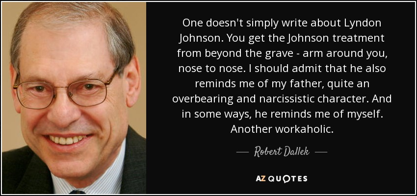 One doesn't simply write about Lyndon Johnson. You get the Johnson treatment from beyond the grave - arm around you, nose to nose. I should admit that he also reminds me of my father, quite an overbearing and narcissistic character. And in some ways, he reminds me of myself. Another workaholic. - Robert Dallek
