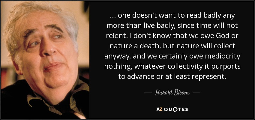 ... one doesn't want to read badly any more than live badly, since time will not relent. I don't know that we owe God or nature a death, but nature will collect anyway, and we certainly owe mediocrity nothing, whatever collectivity it purports to advance or at least represent. - Harold Bloom