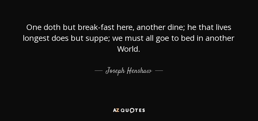 One doth but break-fast here, another dine; he that lives longest does but suppe; we must all goe to bed in another World. - Joseph Henshaw