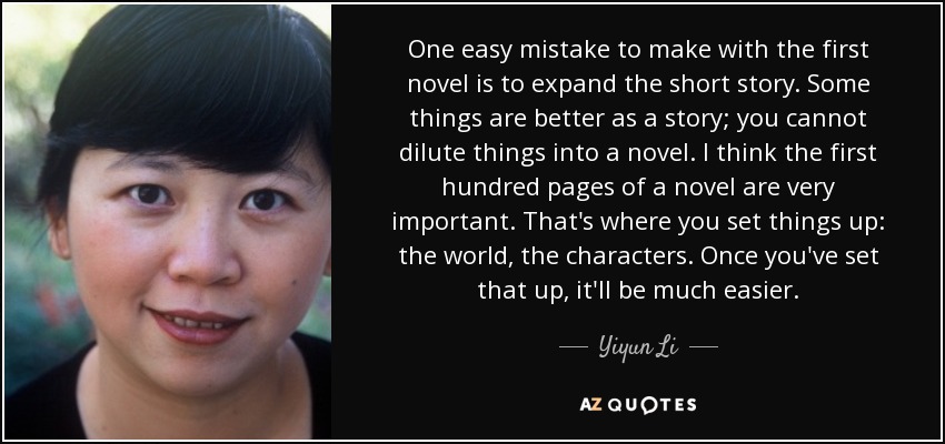 One easy mistake to make with the first novel is to expand the short story. Some things are better as a story; you cannot dilute things into a novel. I think the first hundred pages of a novel are very important. That's where you set things up: the world, the characters. Once you've set that up, it'll be much easier. - Yiyun Li