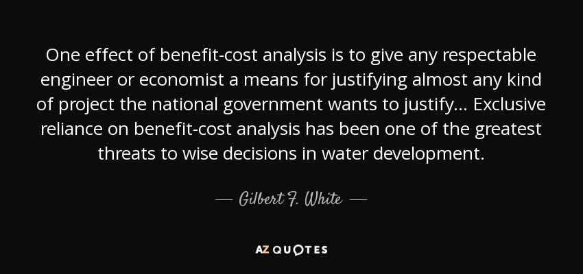 One effect of benefit-cost analysis is to give any respectable engineer or economist a means for justifying almost any kind of project the national government wants to justify... Exclusive reliance on benefit-cost analysis has been one of the greatest threats to wise decisions in water development. - Gilbert F. White