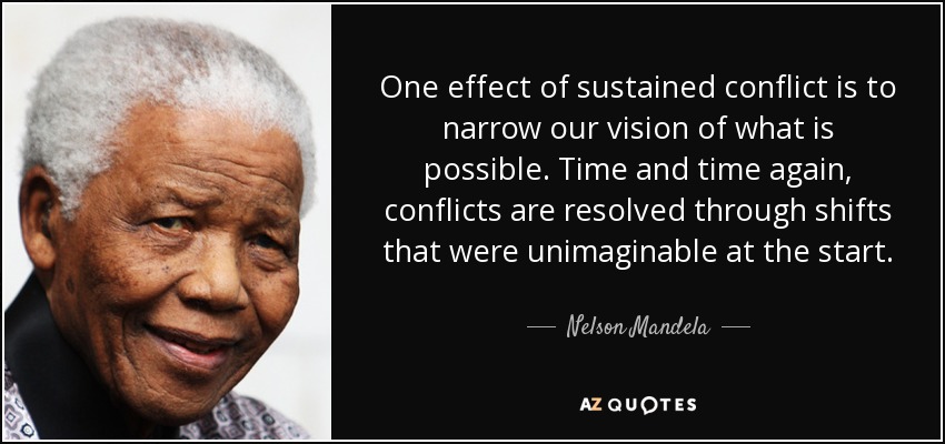 One effect of sustained conflict is to narrow our vision of what is possible. Time and time again, conflicts are resolved through shifts that were unimaginable at the start. - Nelson Mandela
