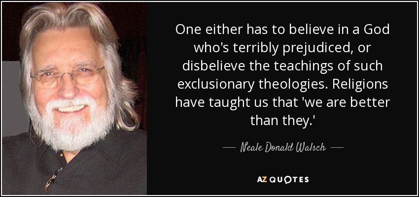 One either has to believe in a God who's terribly prejudiced, or disbelieve the teachings of such exclusionary theologies. Religions have taught us that 'we are better than they.' - Neale Donald Walsch