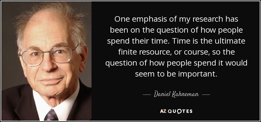 One emphasis of my research has been on the question of how people spend their time. Time is the ultimate finite resource, or course, so the question of how people spend it would seem to be important. - Daniel Kahneman