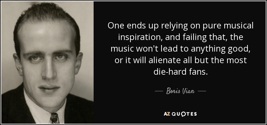 One ends up relying on pure musical inspiration, and failing that, the music won't lead to anything good, or it will alienate all but the most die-hard fans. - Boris Vian