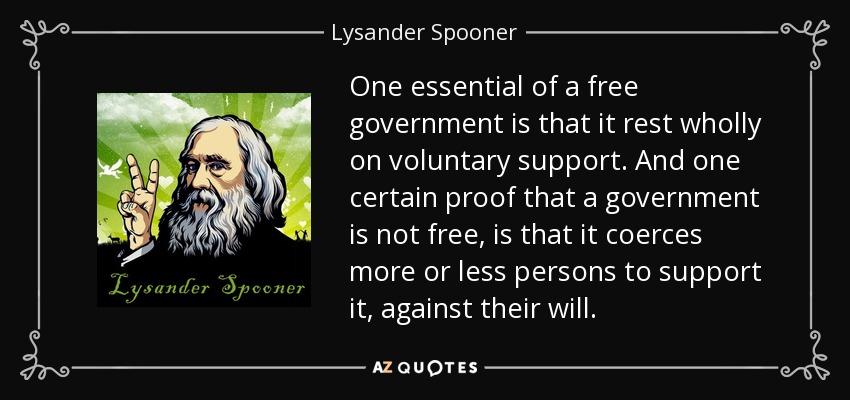 One essential of a free government is that it rest wholly on voluntary support. And one certain proof that a government is not free, is that it coerces more or less persons to support it, against their will. - Lysander Spooner