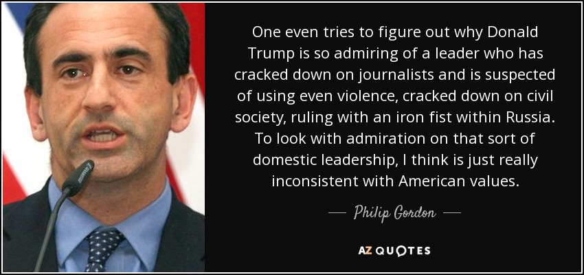 One even tries to figure out why Donald Trump is so admiring of a leader who has cracked down on journalists and is suspected of using even violence, cracked down on civil society, ruling with an iron fist within Russia. To look with admiration on that sort of domestic leadership, I think is just really inconsistent with American values. - Philip Gordon