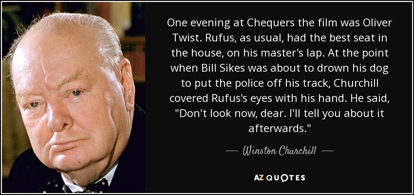 One evening at Chequers the film was Oliver Twist. Rufus, as usual, had the best seat in the house, on his master's lap. At the point when Bill Sikes was about to drown his dog to put the police off his track, Churchill covered Rufus's eyes with his hand. He said, 
