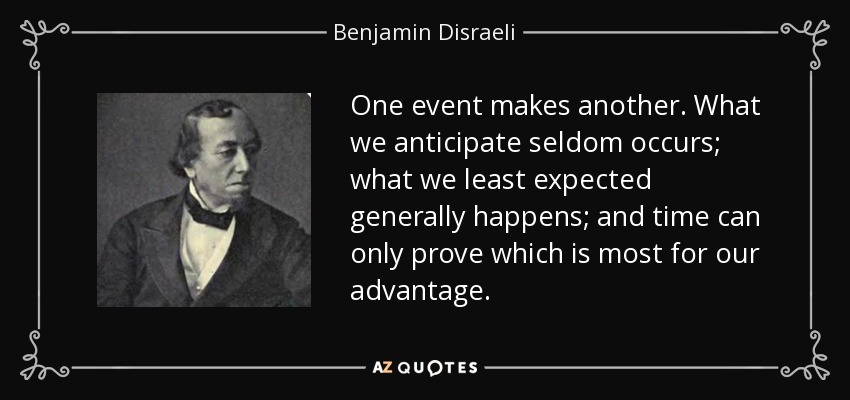One event makes another. What we anticipate seldom occurs; what we least expected generally happens; and time can only prove which is most for our advantage. - Benjamin Disraeli
