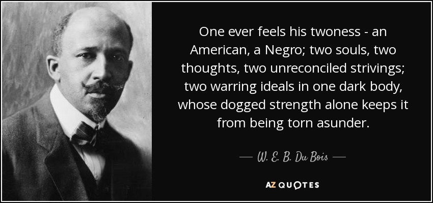 One ever feels his twoness - an American, a Negro; two souls, two thoughts, two unreconciled strivings; two warring ideals in one dark body, whose dogged strength alone keeps it from being torn asunder. - W. E. B. Du Bois