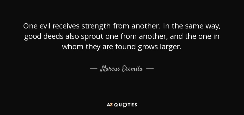 One evil receives strength from another. In the same way, good deeds also sprout one from another, and the one in whom they are found grows larger. - Marcus Eremita