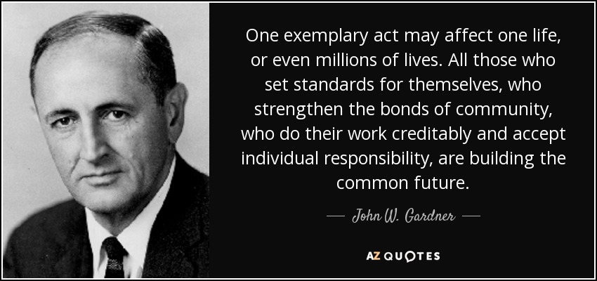 One exemplary act may affect one life, or even millions of lives. All those who set standards for themselves, who strengthen the bonds of community, who do their work creditably and accept individual responsibility, are building the common future. - John W. Gardner